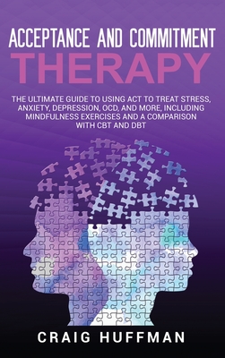 Acceptance and Commitment Therapy: The Ultimate Guide to Using ACT to Treat Stress, Anxiety, Depression, OCD, and More, Including Mindfulness Exercises and a Comparison with CBT and DBT - Huffman, Craig
