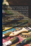 Acme Quality Painting Guide Book: a Guide Book of Information for Painters, Decorators, Architects, Contractors and Householders / by the Makers of Acme Quality Paints, Enamels, Stains, Varnishes
