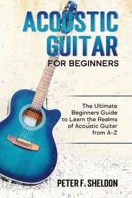 Acoustic Guitar for Beginners: The Ultimate Beginner's Guide to Learn the Realms of Acoustic Guitar from A-Z - Sheldon, Peter F