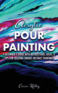 Acrylic Pour Painting: A Beginner's Guide with Instructions, Ideas, and Tips for Creating Unique Abstract Paintings