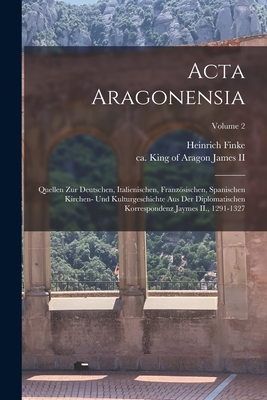 Acta Aragonensia: Quellen zur deutschen, italienischen, franzsischen, spanischen Kirchen- und Kulturgeschichte aus der diplomatischen Korrespondenz Jaymes II., 1291-1327; Volume 2 - James, King of Aragon Ca 1264-1327, II (Creator), and Finke, Heinrich