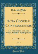 ACTA Concilii Constanciensis, Vol. 3: Die Drei Ppste Und Das Konzil, Schriften Zur Papstwahl (Classic Reprint)