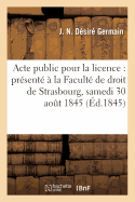 Acte Public Pour La Licence: Pr?sent? ? La Facult? de Droit de Strasbourg, Et Soutenu: Le Samedi 30 Ao?t 1845,