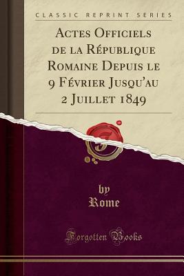 Actes Officiels de La Republique Romaine Depuis Le 9 Fevrier Jusqu'au 2 Juillet 1849 (Classic Reprint) - Rome, Rome