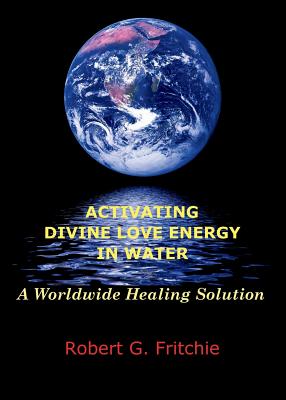 Activating Divine Love Energy in Water: A Worldwide Healing Solution - Fritchie, Robert G