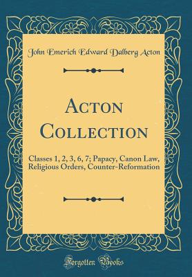 Acton Collection: Classes 1, 2, 3, 6, 7; Papacy, Canon Law, Religious Orders, Counter-Reformation (Classic Reprint) - Acton, John Emerich Edward Dalberg