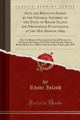 Acts and Resolves Passed by the General Assembly of the State of Rhode Island and Providence Plantations, at the May Session 1899: Also Certificates of Incorporation Issued Pursuant to Provisions of Chapter 176 of the General Laws; State of Rhode Island, - Island, Rhode