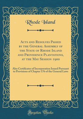 Acts and Resolves Passed by the General Assembly of the State of Rhode Island and Providence Plantations, at the May Session 1900: Also Certificates of Incorporation Issued Pursuant to Provisions of Chapter 176 of the General Laws (Classic Reprint) - Island, Rhode