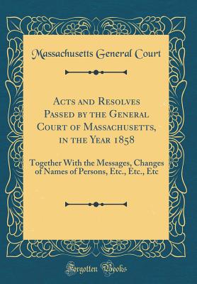 Acts and Resolves Passed by the General Court of Massachusetts, in the Year 1858: Together with the Messages, Changes of Names of Persons, Etc., Etc., Etc (Classic Reprint) - Court, Massachusetts General