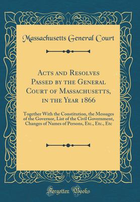 Acts and Resolves Passed by the General Court of Massachusetts, in the Year 1866: Together with the Constitution, the Messages of the Governor, List of the Civil Government, Changes of Names of Persons, Etc., Etc., Etc (Classic Reprint) - Court, Massachusetts General