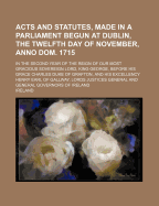 Acts and Statutes, Made in a Parliament Begun at Dublin, the Twelfth Day of November, Anno Dom. 1715; In the Second Year of the Reign of Our Most Gracious Sovereign Lord, King George, Before His Grace Charles Duke of Grafton, and His Excellency Henry Earl