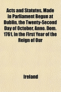 Acts and Statutes, Made in Parliament Begun at Dublin, the Twenty-Second Day of October, Anno. Dom. 1761, in the First Year of the Reign of Our Most Gracious Sovereign, Lord King George the Third. Before His Excellency, Dunk, Earl of Halifax, Lord...