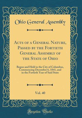 Acts of a General Nature, Passed by the Fortieth General Assembly of the State of Ohio, Vol. 40: Begun and Held in the City of Columbus, Commencing December 6, 1841, and in the Fortieth Year of Said State (Classic Reprint) - Assembly, Ohio General