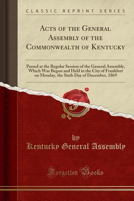 Acts of the General Assembly of the Commonwealth of Kentucky: Passed at the Regular Session of the General Assembly, Which Was Begun and Held in the City of Frankfort on Monday, the Sixth Day of December, 1869 (Classic Reprint) - Kentucky General Assembly