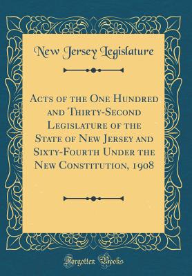 Acts of the One Hundred and Thirty-Second Legislature of the State of New Jersey and Sixty-Fourth Under the New Constitution, 1908 (Classic Reprint) - Legislature, New Jersey