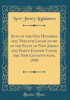 Acts of the One Hundred and Twelfth Legislature of the State of New Jersey and Forty-Fourth Under the New Constitution, 1888 (Classic Reprint) - Legislature, New Jersey