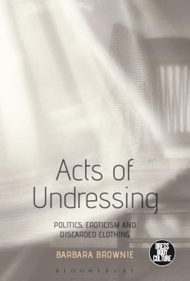 Acts of Undressing: Politics, Eroticism, and Discarded Clothing - Brownie, Barbara, and Eicher, Joanne B (Editor)