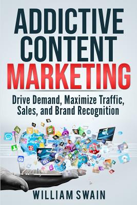 Addictive Content Marketing: Drive Demand, Maximize Traffic, Sales, and Brand Recognition - Swain, William