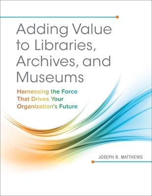 Adding Value to Libraries, Archives, and Museums: Harnessing the Force That Drives Your Organization's Future - Matthews, Joseph