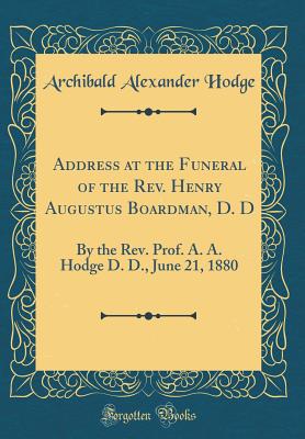 Address at the Funeral of the Rev. Henry Augustus Boardman, D. D: By the Rev. Prof. A. A. Hodge D. D., June 21, 1880 (Classic Reprint) - Hodge, Archibald Alexander
