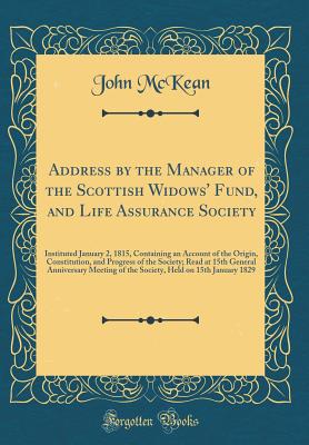 Address by the Manager of the Scottish Widows' Fund, and Life Assurance Society: Instituted January 2, 1815, Containing an Account of the Origin, Constitution, and Progress of the Society; Read at 15th General Anniversary Meeting of the Society, Held on 1 - McKean, John