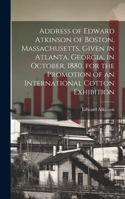 Address of Edward Atkinson of Boston, Massachusetts, Given in Atlanta, Georgia, in October, 1880, for the Promotion of an International Cotton Exhibition - Atkinson, Edward