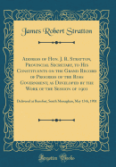 Address of Hon. J. R. Stratton, Provincial Secretary, to His Constituents on the Grand Record of Progress of the Ross Government, as Developed by the Work of the Session of 1901: Delivered at Bensfort, South Monaghan, May 13th, 1901 (Classic Reprint)