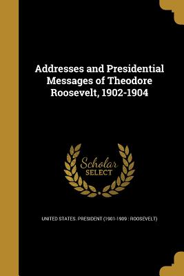 Addresses and Presidential Messages of Theodore Roosevelt, 1902-1904 - United States President (1901-1909 Ro (Creator)