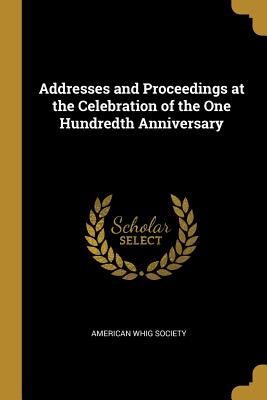 Addresses and Proceedings at the Celebration of the One Hundredth Anniversary - Society, American Whig