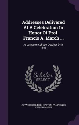 Addresses Delivered At A Celebration In Honor Of Prof. Francis A. March ...: At Lafayette College, October 24th, 1895 - (Easton, Lafayette College, and Pa ), and Francis Andrew March (Creator)