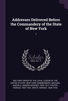 Addresses Delivered Before the Commandery of the State of New York: 1 - Military Order of the Loyal Legion of Th (Creator), and McCook, Anson G 1835-1917, and Porter, Horace