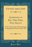 Addresses of Rev. Drs; Park, Post Bacon: At the Anniversary of the American Congregational Union, May, 1854 (Classic Reprint)