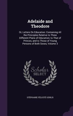 Adelaide and Theodore: Or, Letters On Education: Containing All the Principles Relative to Three Different Plans of Education; to That of Princes, and to Those of Young Persons of Both Sexes, Volume 3 - Genlis, Stphanie Flicit