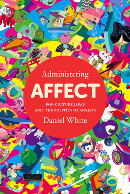 Administering Affect: Pop-Culture Japan and the Politics of Anxiety - White, Daniel