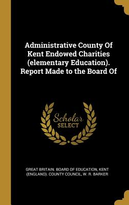 Administrative County Of Kent Endowed Charities (elementary Education). Report Made to the Board Of - Great Britain Board of Education (Creator), and Kent (England) County Council (Creator), and Barker, W R