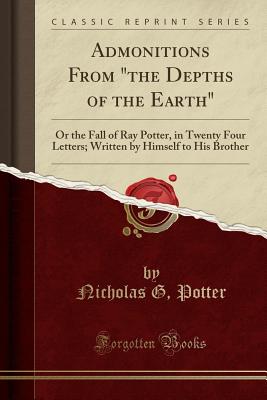 Admonitions from the Depths of the Earth: Or the Fall of Ray Potter, in Twenty Four Letters; Written by Himself to His Brother (Classic Reprint) - Potter, Nicholas G
