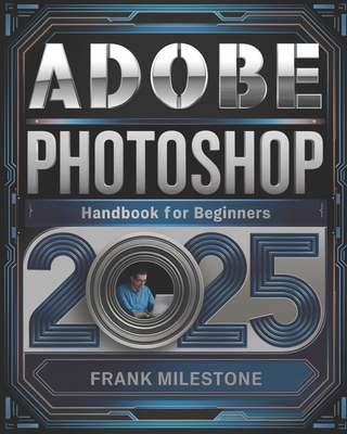 Adobe Photoshop 2025 Handbook for Beginners: A Definitive Guide to Mastering Image Editing, Digital Art, and Interactive Design with Advanced Tools and Techniques - Milestone, Frank