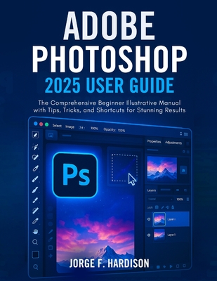 Adobe Photoshop 2025 User Guide: The Comprehensive Beginner Illustrative Manual with Tips, Tricks, and Shortcuts for Stunning Results - F Hardison, Jorge