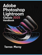 Adobe Photoshop Lightroom Classic 2025 Handbook: The Comprehensive Step-by-step Guide to Advanced Techniques, Seamless Workflow, and Photo Editing for Beginners and Experts