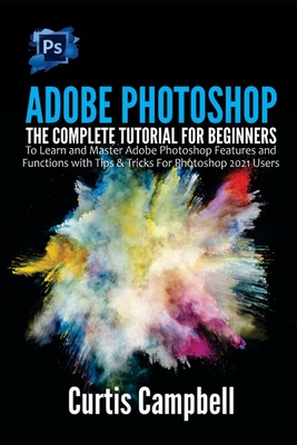 Adobe Photoshop: The Complete Tutorial for Beginners to Learn and Master Adobe Photoshop Features and Functions with Tips & Tricks For Photoshop 2021 Users - Campbell, Curtis