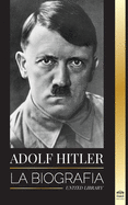 Adolf Hitler: La biograf?a - La vida y la muerte, la Alemania nazi y el auge y la ca?da del Tercer Reich