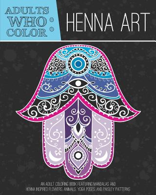 Adults Who Color Henna Art: An Adult Coloring Book Featuring Mandalas and Henna Inspired Flowers, Animals, Yoga Poses, and Paisley Patterns - Coloring Books for Adults (Compiled by), and Adult Coloring Book (Compiled by)