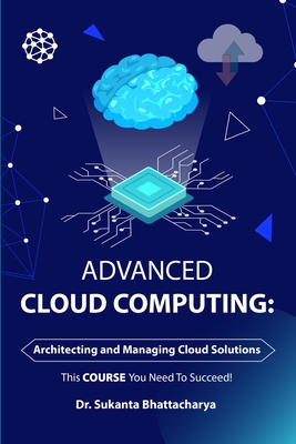 Advanced Cloud Computing: Architecting and Managing Cloud Solutions: Mastering Advanced Techniques for Architecting, Managing, and Securing Enterprise Cloud Solutions and Optimizing Business Course - Bhattacharya, Sukanta