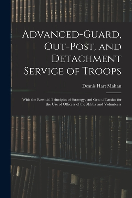 Advanced-Guard, Out-Post, and Detachment Service of Troops: With the Essential Principles of Strategy, and Grand Tactics for the Use of Officers of the Militia and Volunteers - Mahan, Dennis Hart