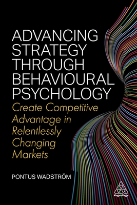 Advancing Strategy through Behavioural Psychology: Create Competitive Advantage in Relentlessly Changing Markets - Wadstrm, Pontus