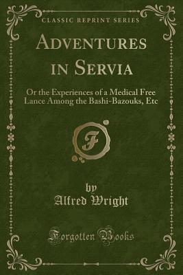 Adventures in Servia: Or the Experiences of a Medical Free Lance Among the Bashi-Bazouks, Etc (Classic Reprint) - Wright, Alfred