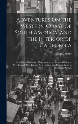 Adventures On the Western Coast of South America, and the Interior of California: Including a Narrative of Incidents at the Kingsmill Islands, New Ireland, New Britain, New Guinea, and Other Islands in the Pacific Ocean - Coulter, John