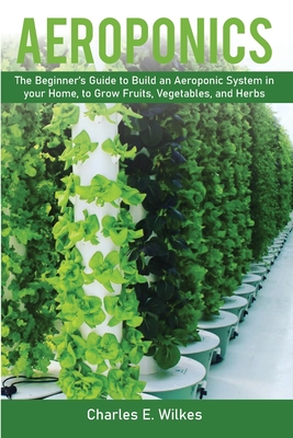 Aeroponics: The Beginner's Guide to Build an Aeroponic System in your Home, to Grow Fruits, Vegetables, and Herbs - Wilkes, Charles E
