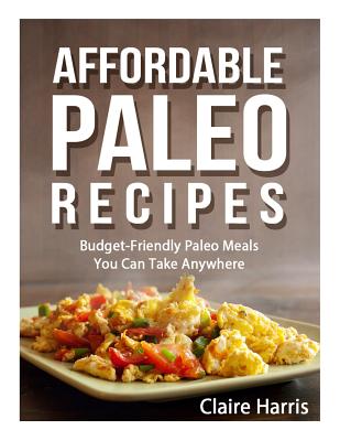 Affordable Paleo Recipes: Budget-Friendly Paleo Meals You Can Take Anywhere - Harris, Claire