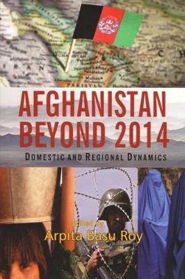Afghanistan Beyond 2014: Domestic and Regional Dynamics - Roy, Arpita Basy